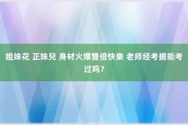 姐妹花 正妹兒 身材火爆雙倍快樂 老师经考据能考过吗？