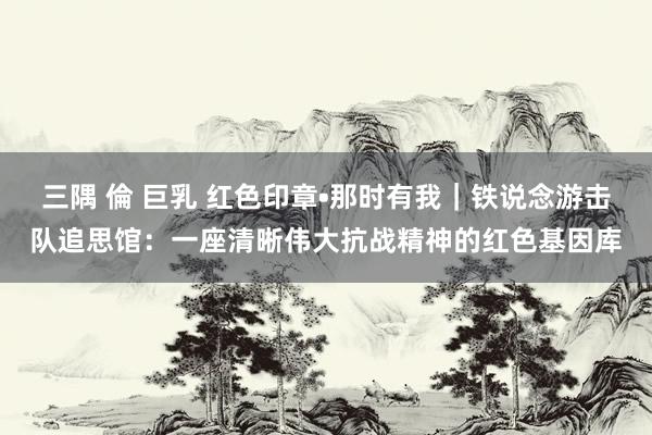三隅 倫 巨乳 红色印章•那时有我｜铁说念游击队追思馆：一座清晰伟大抗战精神的红色基因库