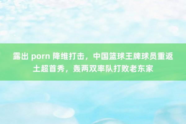 露出 porn 降维打击,中国篮球王牌球员重返土超首秀,轰两双率队打败老东家