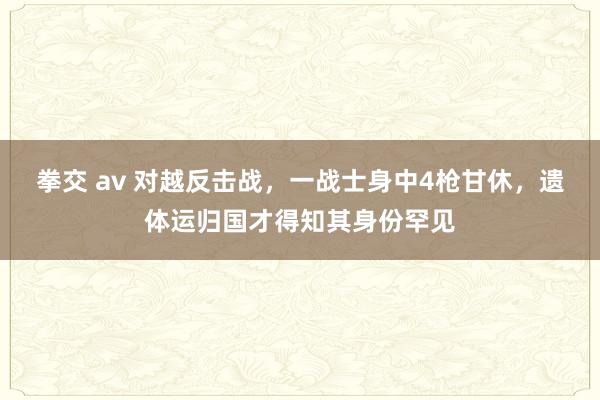 拳交 av 对越反击战，一战士身中4枪甘休，遗体运归国才得知其身份罕见