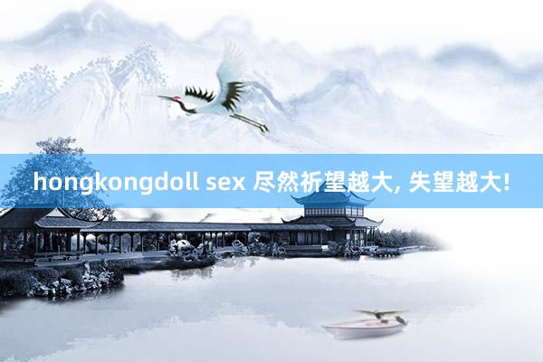 hongkongdoll sex 尽然祈望越大， 失望越大!
