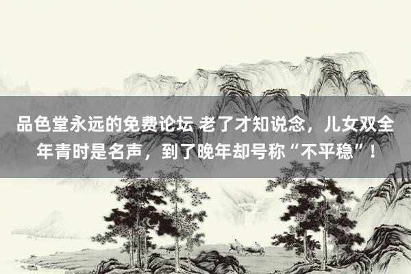 品色堂永远的免费论坛 老了才知说念，儿女双全年青时是名声，到了晚年却号称“不平稳”！