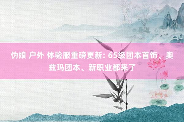 伪娘 户外 体验服重磅更新: 65级团本首饰、奥兹玛团本、新职业都来了