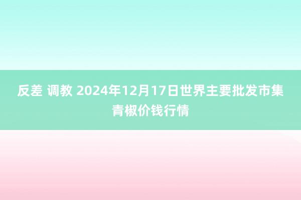 反差 调教 2024年12月17日世界主要批发市集青椒价钱行情