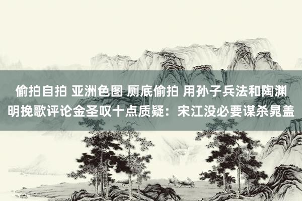 偷拍自拍 亚洲色图 厕底偷拍 用孙子兵法和陶渊明挽歌评论金圣叹十点质疑：宋江没必要谋杀晁盖