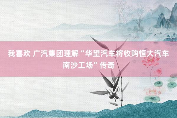 我喜欢 广汽集团理解“华望汽车将收购恒大汽车南沙工场”传奇