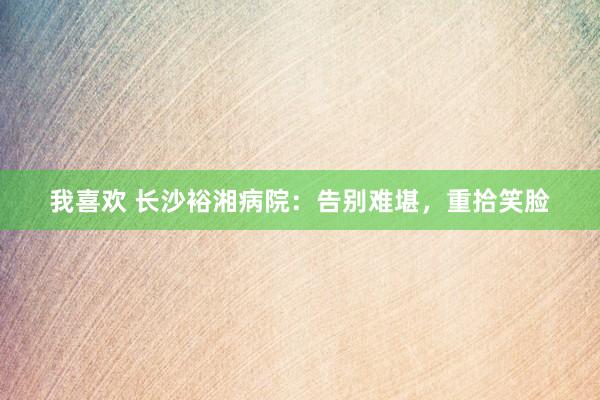 我喜欢 长沙裕湘病院：告别难堪，重拾笑脸