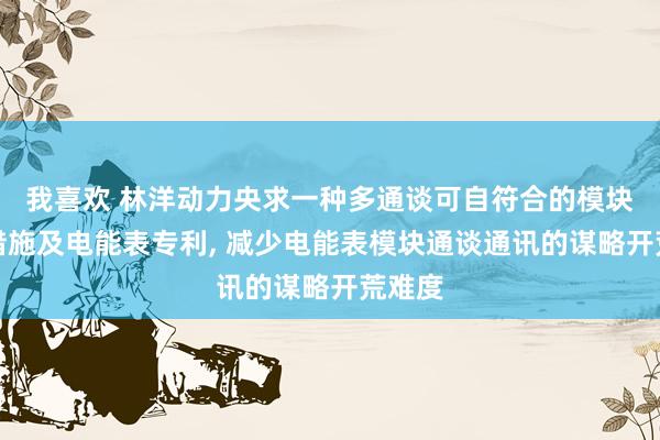 我喜欢 林洋动力央求一种多通谈可自符合的模块脱手措施及电能表专利， 减少电能表模块通谈通讯的谋略开荒难度