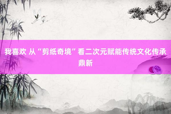 我喜欢 从“剪纸奇境”看二次元赋能传统文化传承鼎新