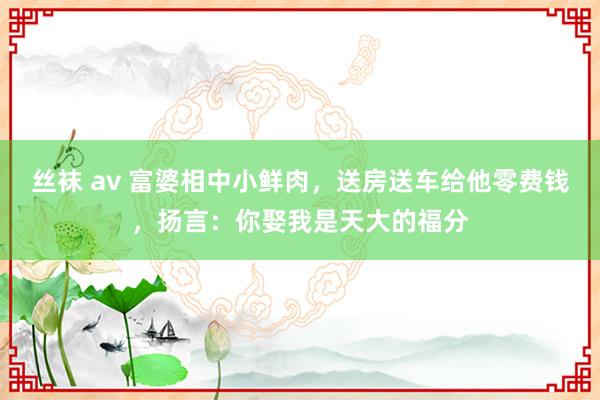 丝袜 av 富婆相中小鲜肉，送房送车给他零费钱，扬言：你娶我是天大的福分