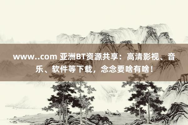 www..com 亚洲BT资源共享：高清影视、音乐、软件等下载，念念要啥有啥！