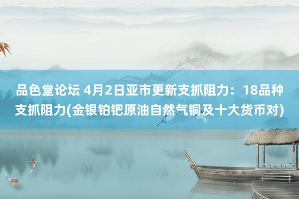 品色堂论坛 4月2日亚市更新支抓阻力：18品种支抓阻力(金银铂钯原油自然气铜及十大货币对)