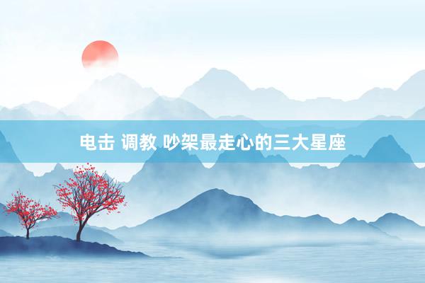 电击 调教 吵架最走心的三大星座