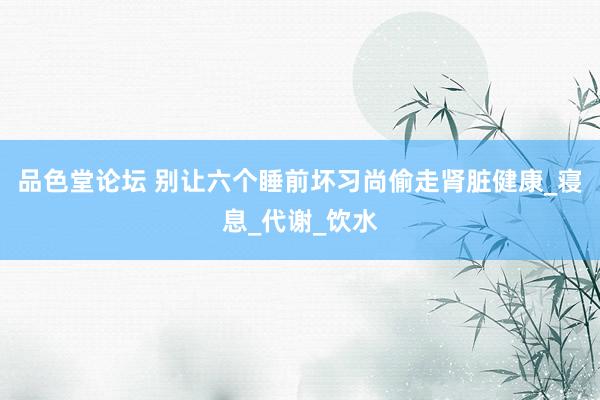 品色堂论坛 别让六个睡前坏习尚偷走肾脏健康_寝息_代谢_饮水
