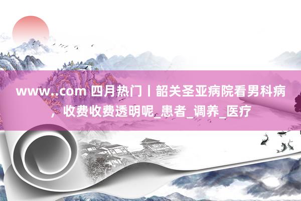www..com 四月热门丨韶关圣亚病院看男科病，收费收费透明呢_患者_调养_医疗
