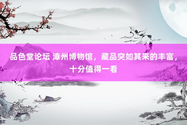 品色堂论坛 漳州博物馆，藏品突如其来的丰富，十分值得一看