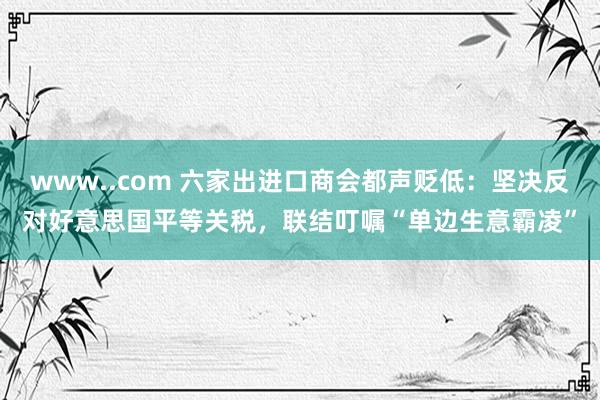 www..com 六家出进口商会都声贬低：坚决反对好意思国平等关税，联结叮嘱“单边生意霸凌”