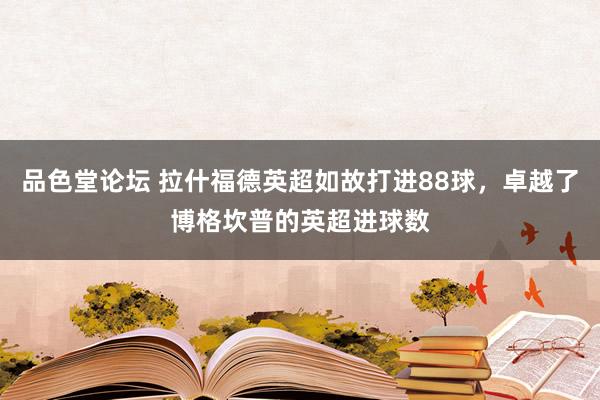 品色堂论坛 拉什福德英超如故打进88球，卓越了博格坎普的英超进球数