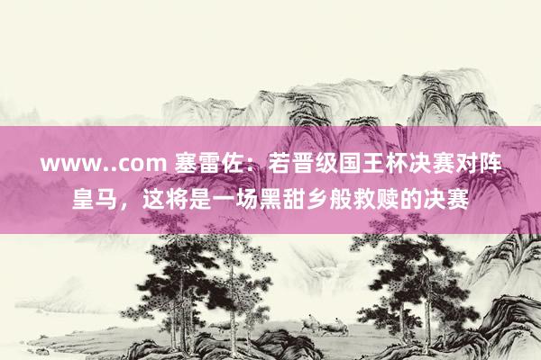 www..com 塞雷佐：若晋级国王杯决赛对阵皇马，这将是一场黑甜乡般救赎的决赛