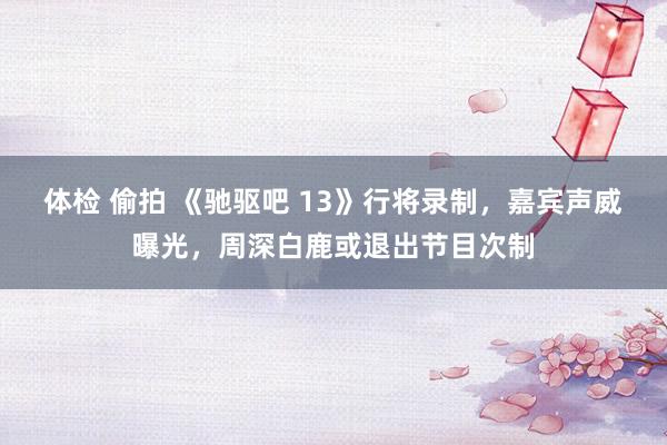 体检 偷拍 《驰驱吧 13》行将录制，嘉宾声威曝光，周深白鹿或退出节目次制