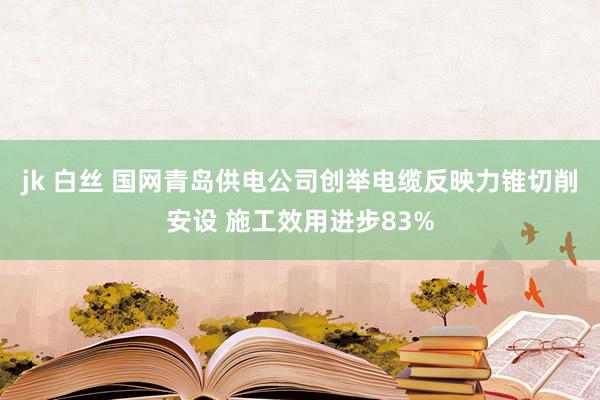 jk 白丝 国网青岛供电公司创举电缆反映力锥切削安设 施工效用进步83%