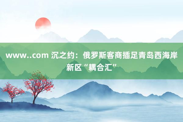 www..com 沉之约：俄罗斯客商插足青岛西海岸新区“耦合汇”