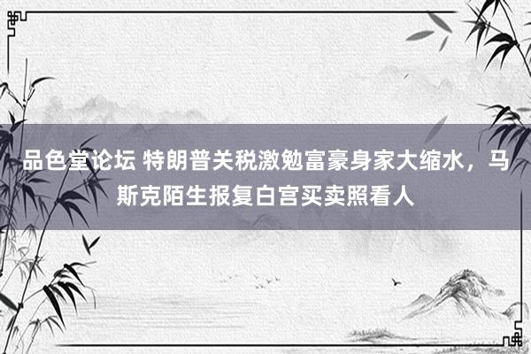 品色堂论坛 特朗普关税激勉富豪身家大缩水，马斯克陌生报复白宫买卖照看人