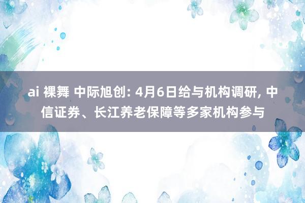 ai 裸舞 中际旭创: 4月6日给与机构调研， 中信证券、长江养老保障等多家机构参与