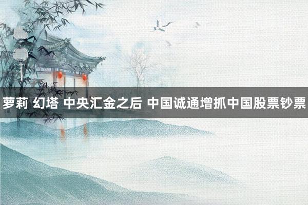萝莉 幻塔 中央汇金之后 中国诚通增抓中国股票钞票