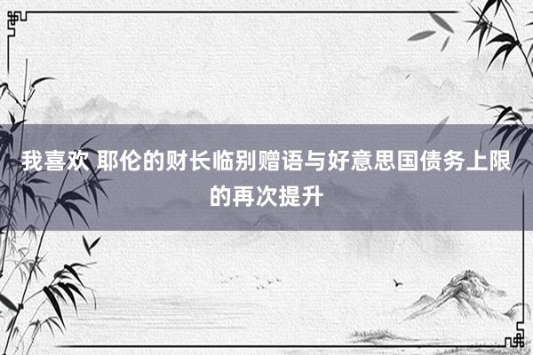 我喜欢 耶伦的财长临别赠语与好意思国债务上限的再次提升