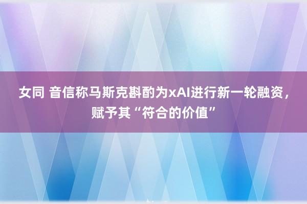 女同 音信称马斯克斟酌为xAI进行新一轮融资，赋予其“符合的价值”