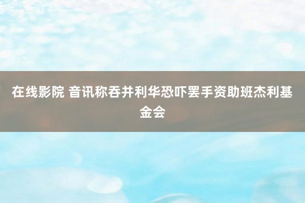 在线影院 音讯称吞并利华恐吓罢手资助班杰利基金会