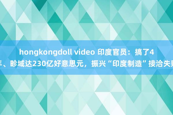 hongkongdoll video 印度官员：搞了4年、畛域达230亿好意思元，振兴“印度制造”接洽失败