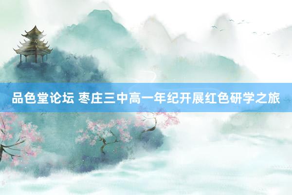 品色堂论坛 枣庄三中高一年纪开展红色研学之旅