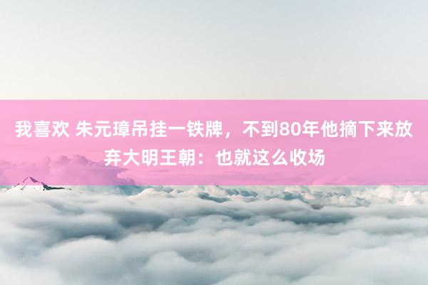 我喜欢 朱元璋吊挂一铁牌，不到80年他摘下来放弃大明王朝：也就这么收场