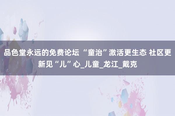 品色堂永远的免费论坛 “童治”激活更生态 社区更新见“儿”心_儿童_龙江_戴克