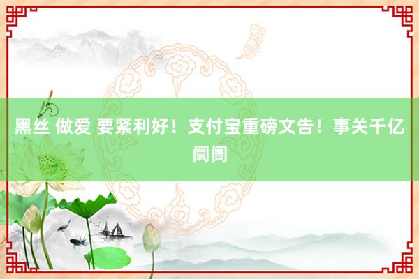 黑丝 做爱 要紧利好！支付宝重磅文告！事关千亿阛阓