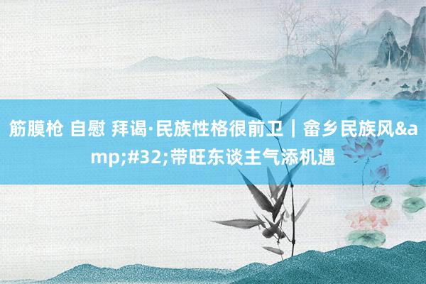 筋膜枪 自慰 拜谒·民族性格很前卫｜畲乡民族风&#32;带旺东谈主气添机遇