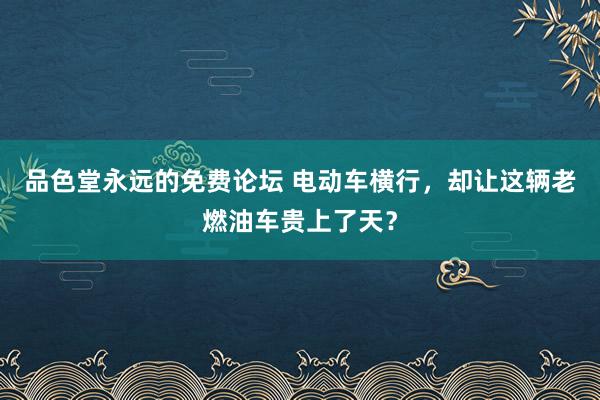 品色堂永远的免费论坛 电动车横行，却让这辆老燃油车贵上了天？