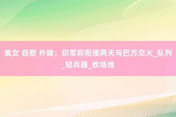 美女 自慰 外媒：印军称衔接两天与巴方交火_队列_轻兵器_收场线