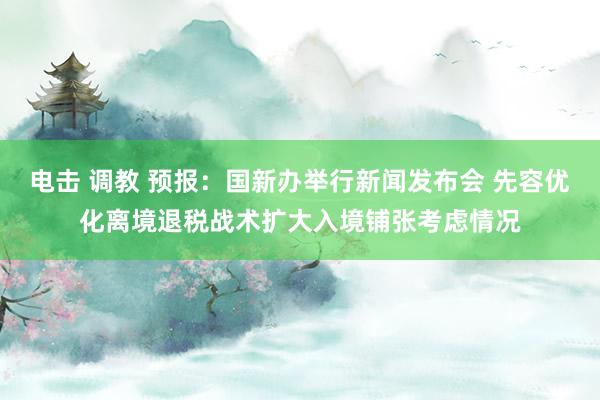 电击 调教 预报：国新办举行新闻发布会 先容优化离境退税战术扩大入境铺张考虑情况