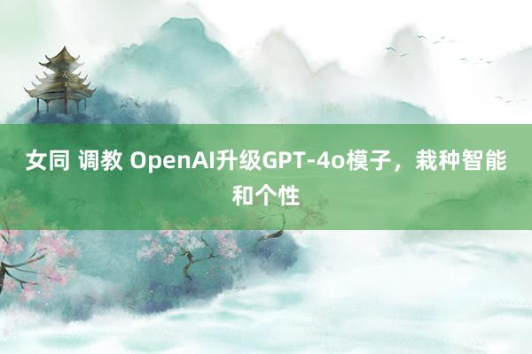 女同 调教 OpenAI升级GPT-4o模子，栽种智能和个性
