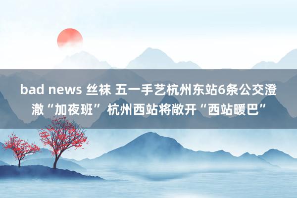 bad news 丝袜 五一手艺杭州东站6条公交澄澈“加夜班