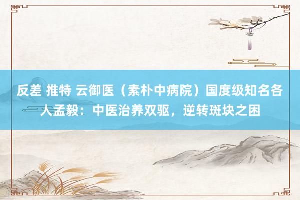 反差 推特 云御医（素朴中病院）国度级知名各人孟毅：中医治养