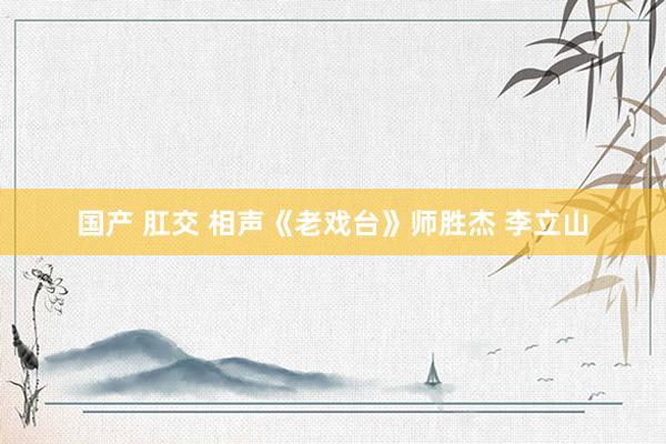 国产 肛交 相声《老戏台》师胜杰 李立山