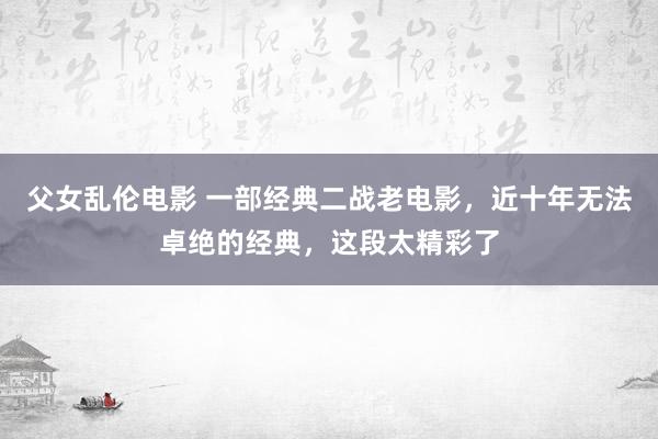 父女乱伦电影 一部经典二战老电影，近十年无法卓绝的经典，这段