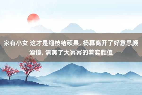 家有小女 这才是细枝结硕果， 杨幂离开了好意思颜滤镜， 清爽了大幂幂的着实颜值