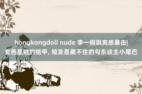 hongkongdoll nude 李一桐飒爽感暴击|玄色是