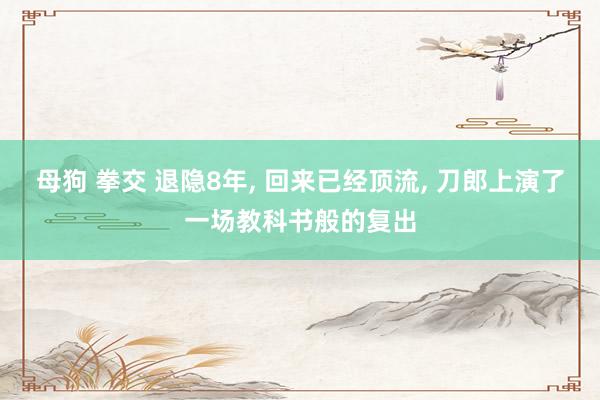 母狗 拳交 退隐8年, 回来已经顶流, 刀郎上演了一场教科书