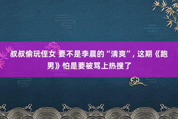 叔叔偷玩侄女 要不是李晨的“清爽”, 这期《跑男》怕是要被骂
